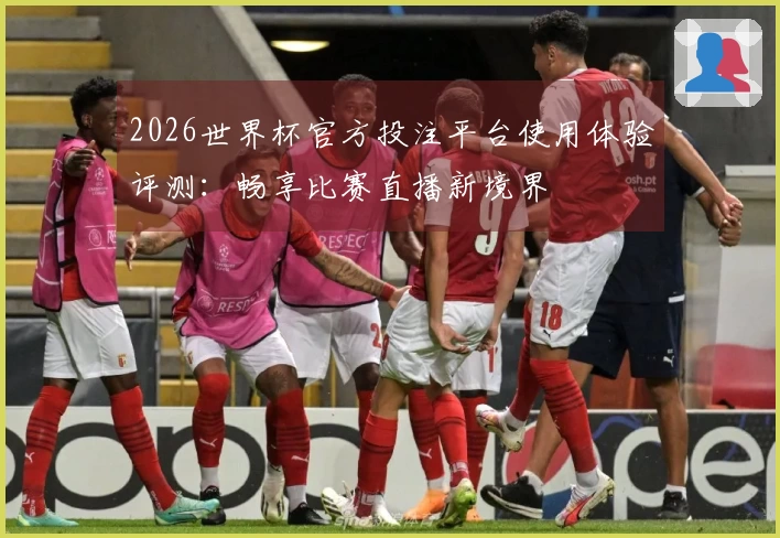 2026世界杯官方投注平台使用体验评测：畅享比赛直播新境界