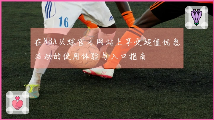 在NBA买球官方网站上享受超值优惠活动的使用体验与入口指南