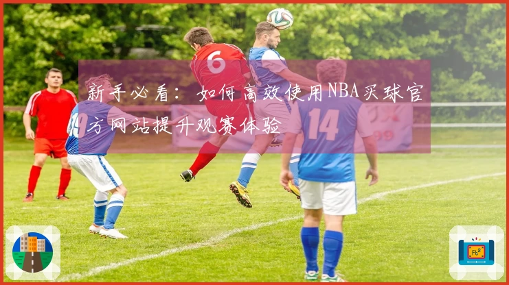新手必看：如何高效使用NBA买球官方网站提升观赛体验