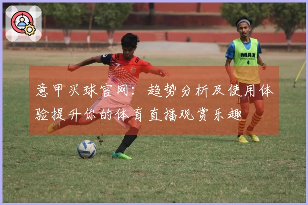 意甲买球官网：趋势分析及使用体验提升你的体育直播观赏乐趣